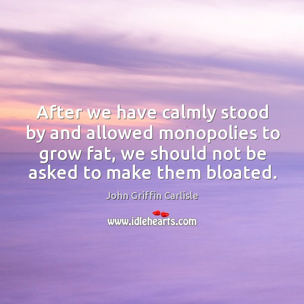 After we have calmly stood by and allowed monopolies to grow fat, we should not be asked to make them bloated. Image
