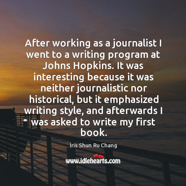 After working as a journalist I went to a writing program at johns hopkins. Iris Shun Ru Chang Picture Quote