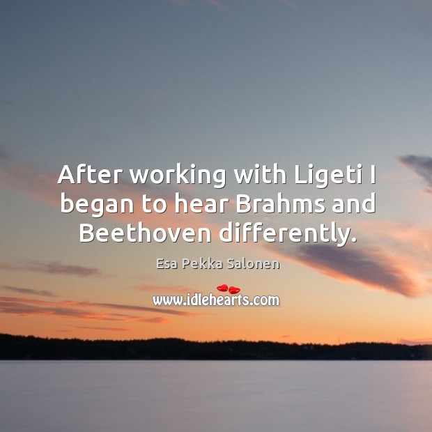 After working with ligeti I began to hear brahms and beethoven differently. Esa Pekka Salonen Picture Quote