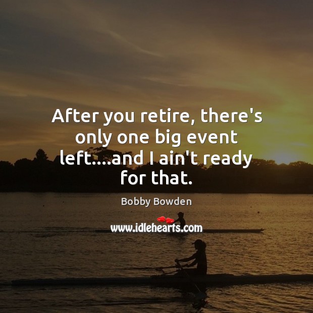 After you retire, there’s only one big event left….and I ain’t ready for that. Image