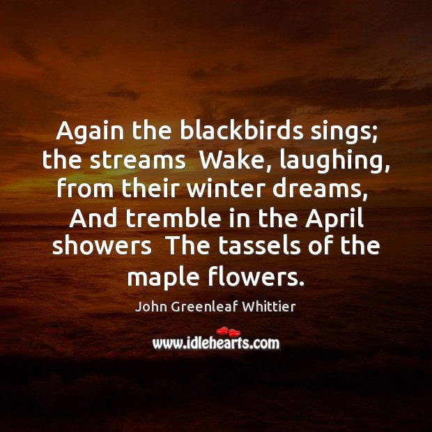 Again the blackbirds sings; the streams  Wake, laughing, from their winter dreams, John Greenleaf Whittier Picture Quote