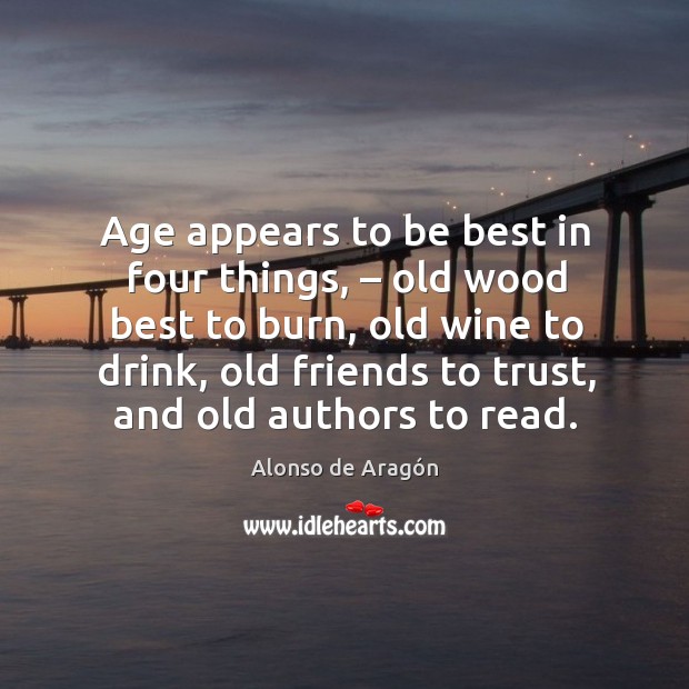 Age appears to be best in four things, – old wood best to burn, old wine to drink, old friends to trust, and old authors to read. Alonso de Aragón Picture Quote