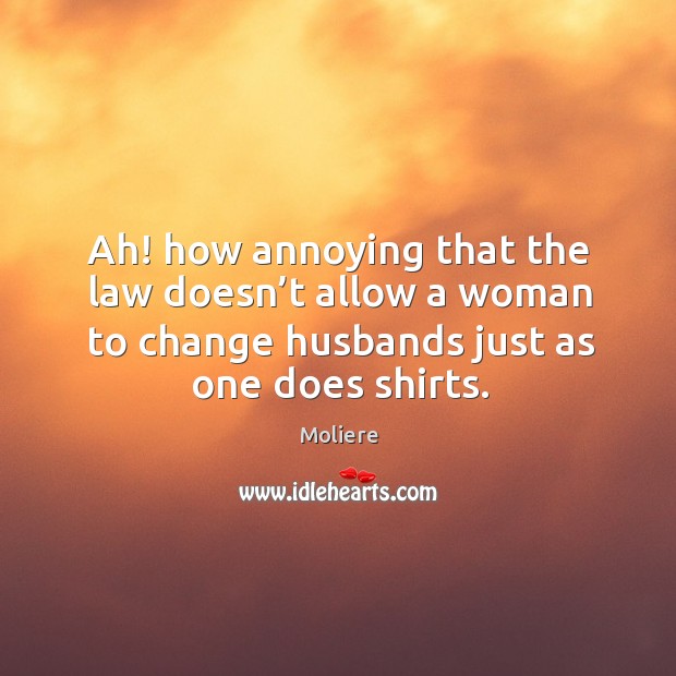 Ah! how annoying that the law doesn’t allow a woman to change husbands just as one does shirts. Moliere Picture Quote