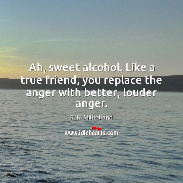Ah, sweet alcohol. Like a true friend, you replace the anger with better, louder anger. True Friends Quotes Image