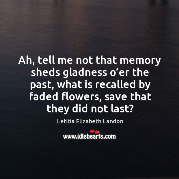 Ah, tell me not that memory sheds gladness o’er the past, what is recalled by faded flowers, save that they did not last? Image