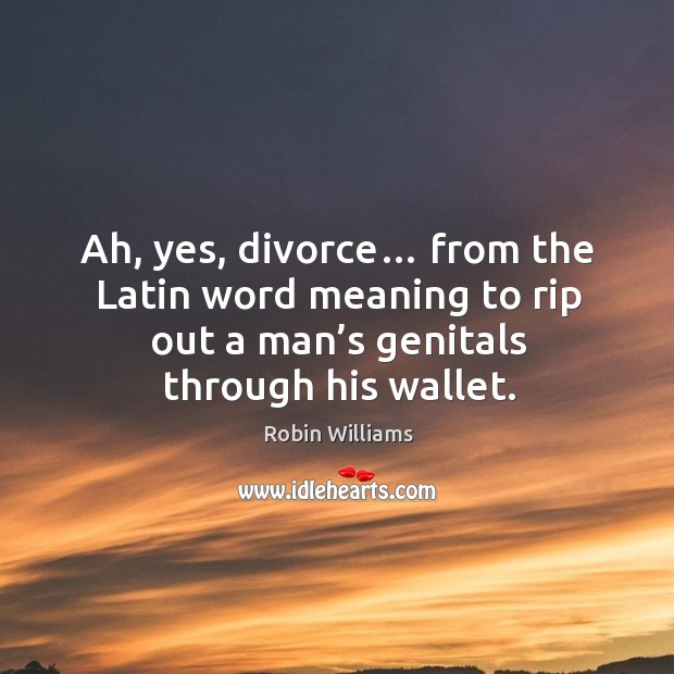 Ah, yes, divorce… from the latin word meaning to rip out a man’s genitals through his wallet. Image