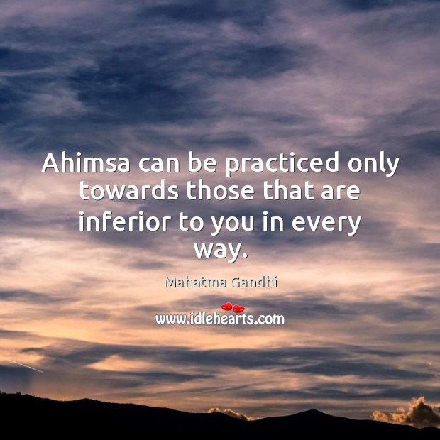 Ahimsa can be practiced only towards those that are inferior to you in every way. 