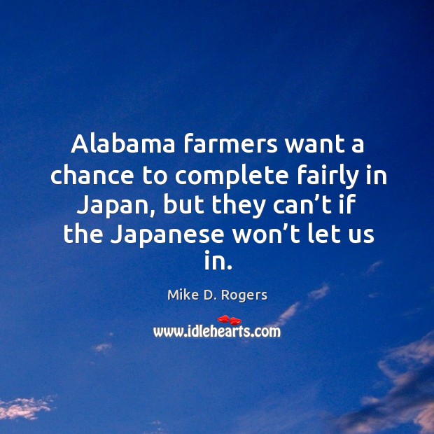 Alabama farmers want a chance to complete fairly in japan, but they can’t if the japanese won’t let us in. Mike D. Rogers Picture Quote