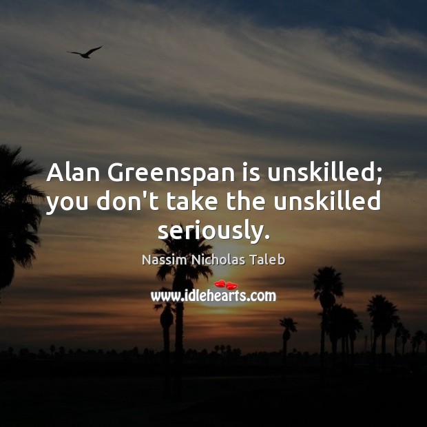 Alan Greenspan is unskilled; you don’t take the unskilled seriously. 
