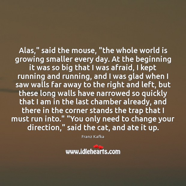 Alas,” said the mouse, “the whole world is growing smaller every day. Franz Kafka Picture Quote