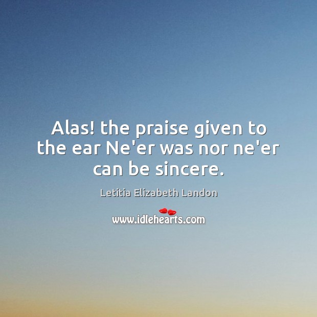 Alas! the praise given to the ear Ne’er was nor ne’er can be sincere. Letitia Elizabeth Landon Picture Quote