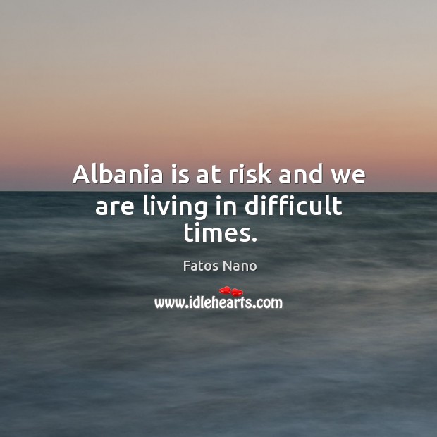 Albania is at risk and we are living in difficult times. Fatos Nano Picture Quote