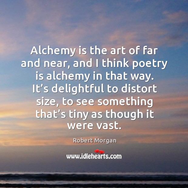 Alchemy is the art of far and near, and I think poetry is alchemy in that way. It’s delightful to distort size Robert Morgan Picture Quote