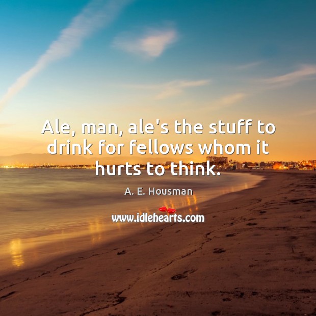 Ale, man, ale’s the stuff to drink for fellows whom it hurts to think. A. E. Housman Picture Quote