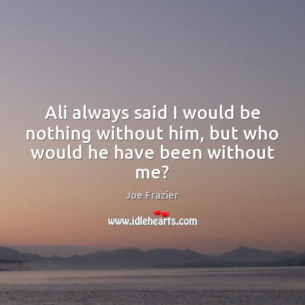 Ali always said I would be nothing without him, but who would he have been without me? Joe Frazier Picture Quote