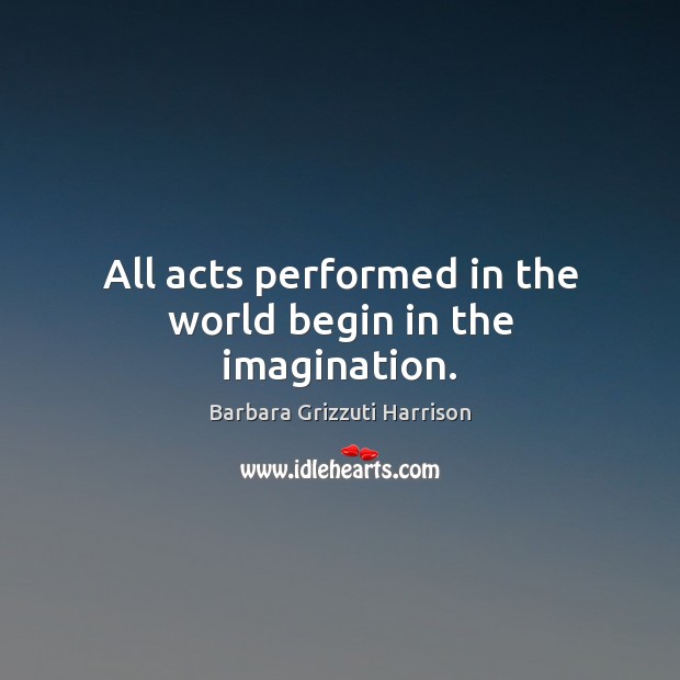 All acts performed in the world begin in the imagination. Barbara Grizzuti Harrison Picture Quote