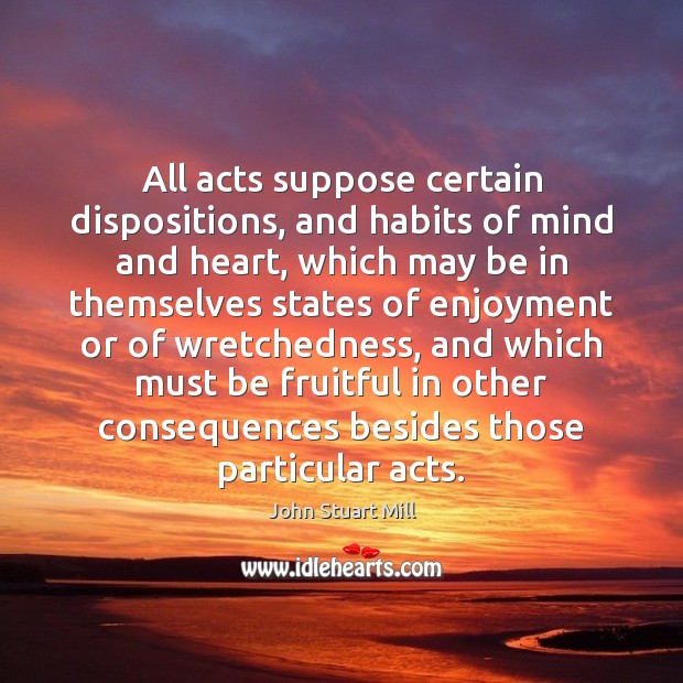 All acts suppose certain dispositions, and habits of mind and heart, which John Stuart Mill Picture Quote
