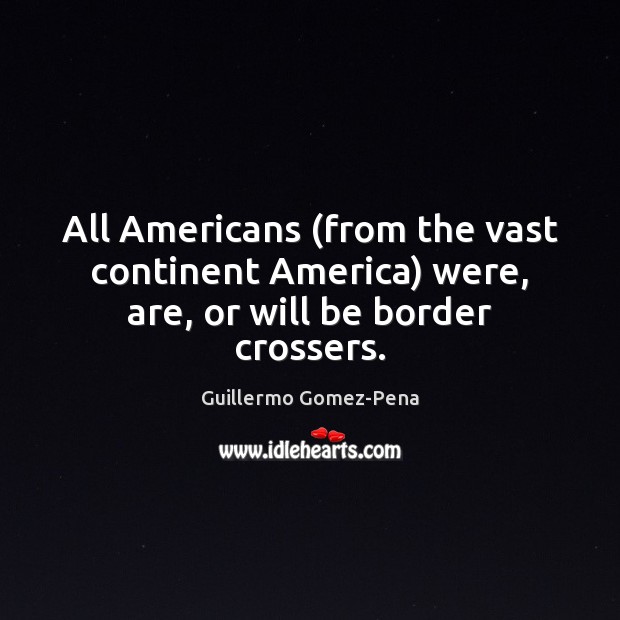 All Americans (from the vast continent America) were, are, or will be border crossers. Guillermo Gomez-Pena Picture Quote