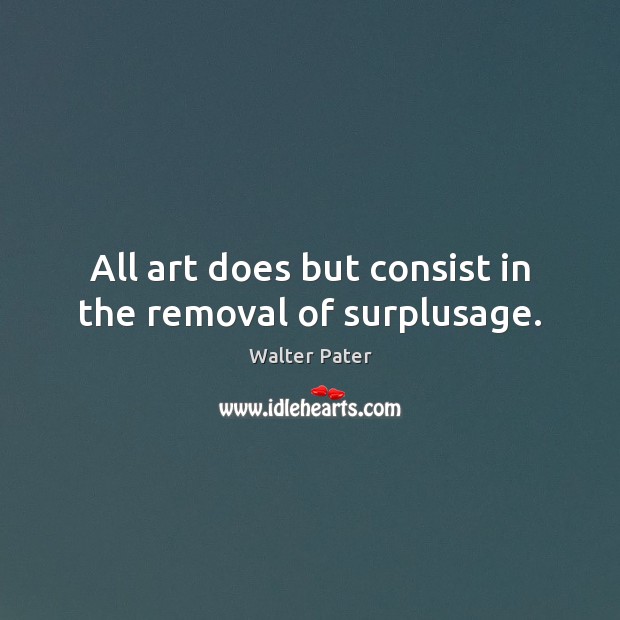 All art does but consist in the removal of surplusage. Walter Pater Picture Quote