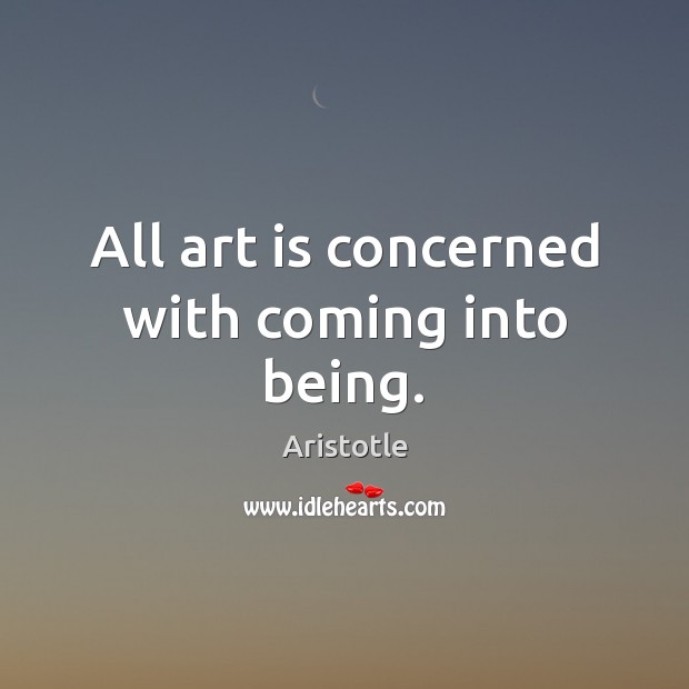 All art is concerned with coming into being. Image
