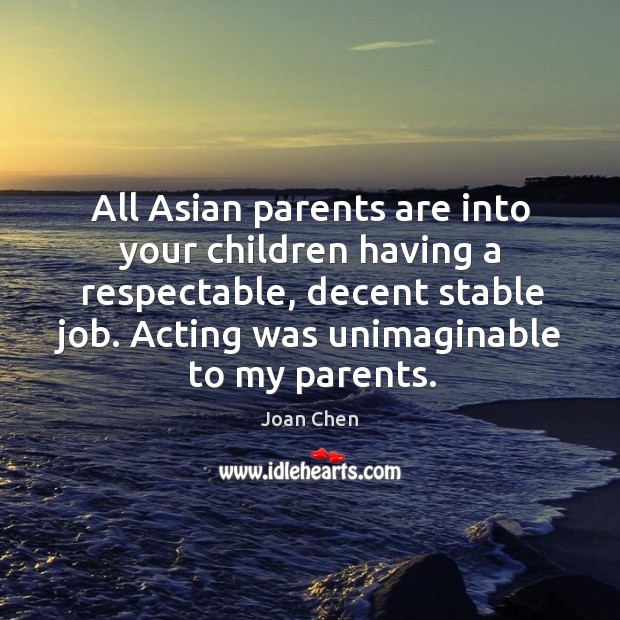All asian parents are into your children having a respectable, decent stable job. Acting was unimaginable to my parents. Joan Chen Picture Quote