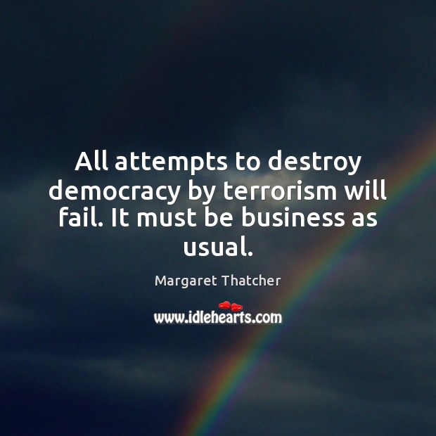 All attempts to destroy democracy by terrorism will fail. It must be business as usual. Margaret Thatcher Picture Quote