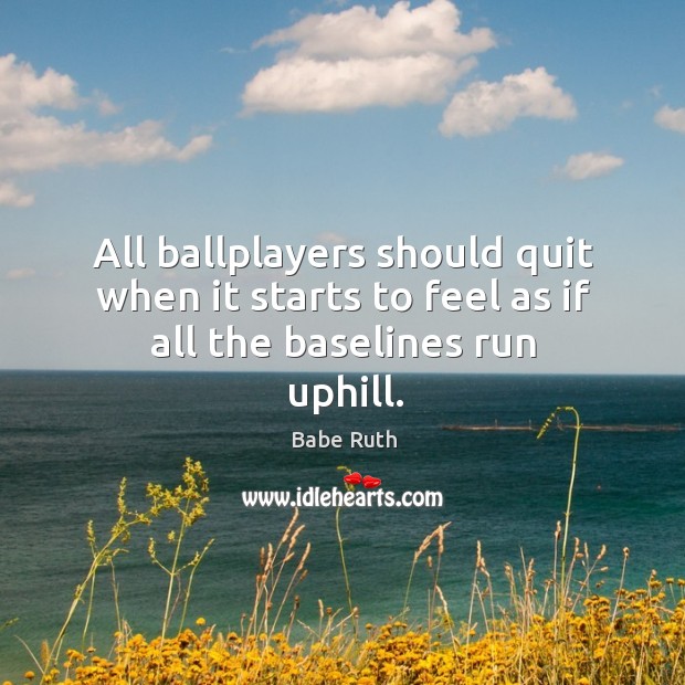 All ballplayers should quit when it starts to feel as if all the baselines run uphill. Babe Ruth Picture Quote