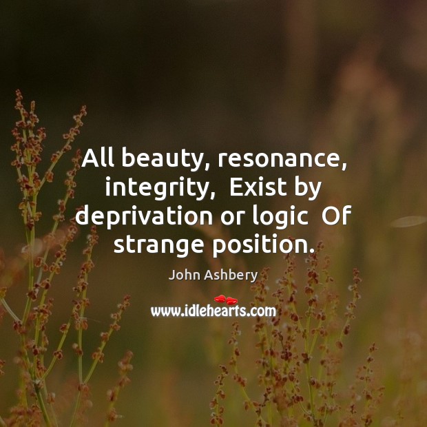 All beauty, resonance, integrity,  Exist by deprivation or logic  Of strange position. John Ashbery Picture Quote