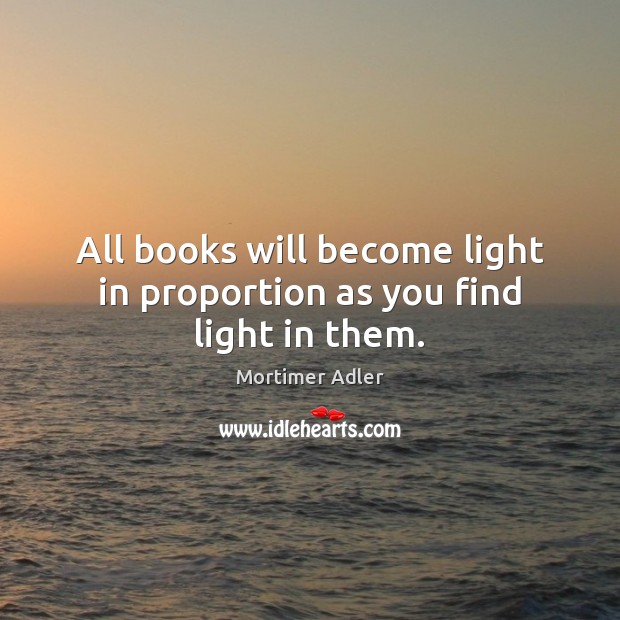 All books will become light in proportion as you find light in them. Mortimer Adler Picture Quote