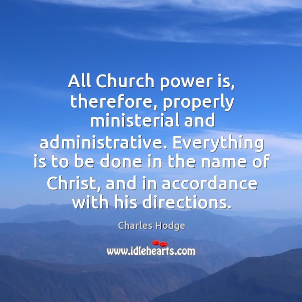 All church power is, therefore, properly ministerial and administrative. Everything is to be done in the name of christ Charles Hodge Picture Quote