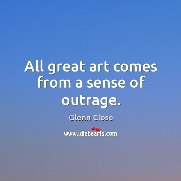 All great art comes from a sense of outrage. Glenn Close Picture Quote