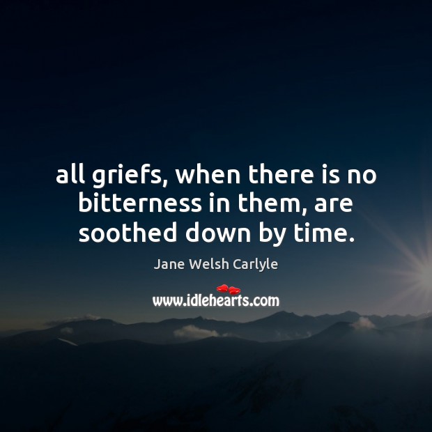 All griefs, when there is no bitterness in them, are soothed down by time. Jane Welsh Carlyle Picture Quote