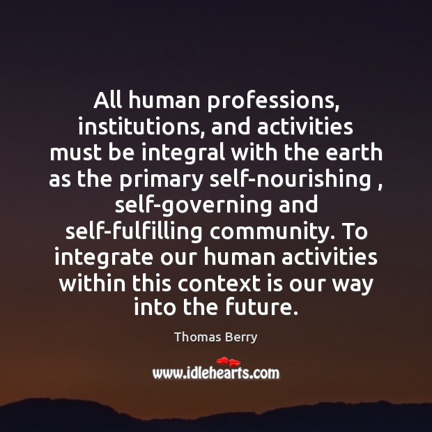 All human professions, institutions, and activities must be integral with the earth Thomas Berry Picture Quote