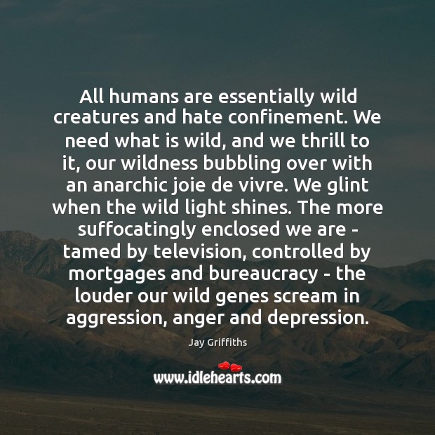 All humans are essentially wild creatures and hate confinement. We need what Jay Griffiths Picture Quote