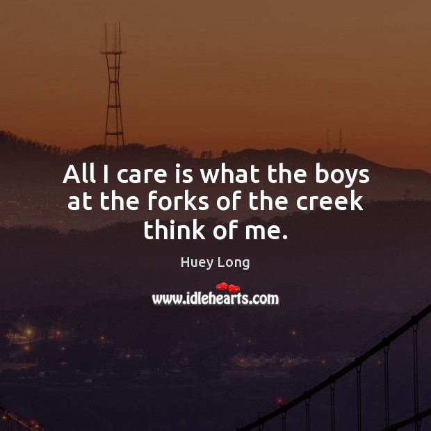 All I care is what the boys at the forks of the creek think of me. Huey Long Picture Quote