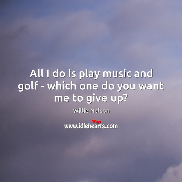 All I do is play music and golf – which one do you want me to give up? Willie Nelson Picture Quote