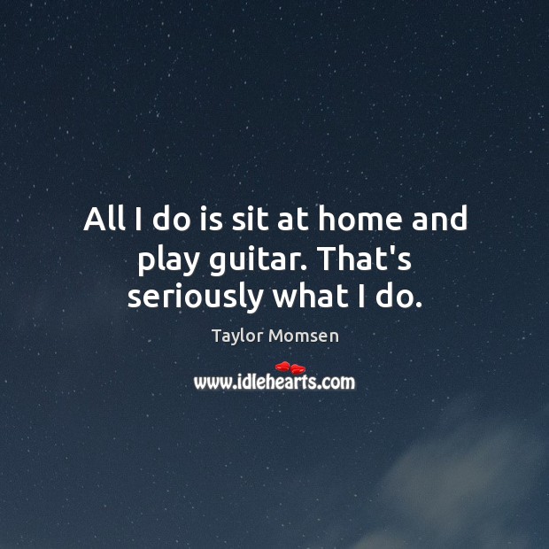 All I do is sit at home and play guitar. That’s seriously what I do. Taylor Momsen Picture Quote