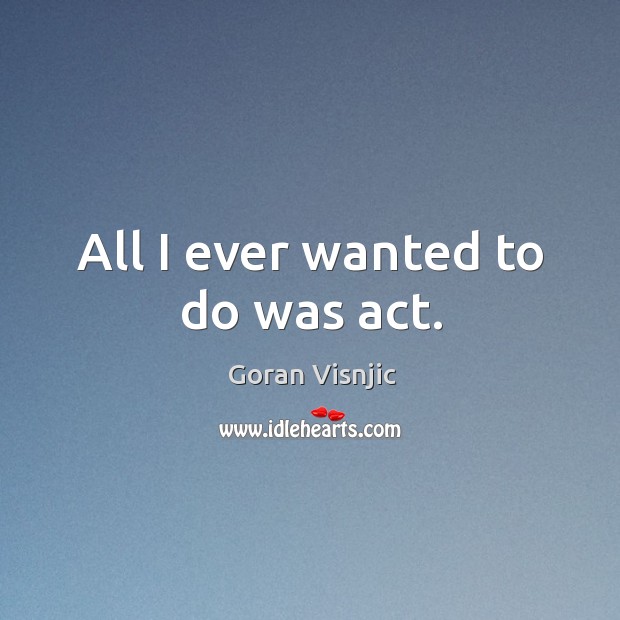 All I ever wanted to do was act. Goran Visnjic Picture Quote
