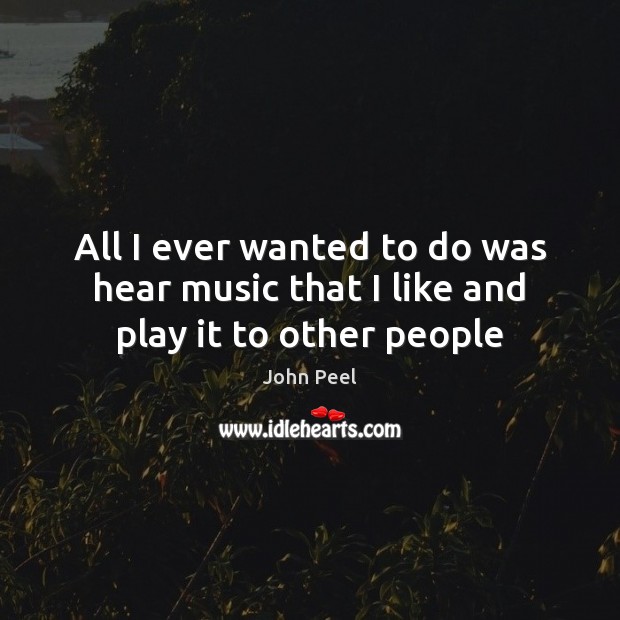 All I ever wanted to do was hear music that I like and play it to other people John Peel Picture Quote