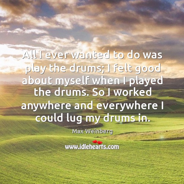 All I ever wanted to do was play the drums; I felt good about myself when I played the drums. Max Weinberg Picture Quote