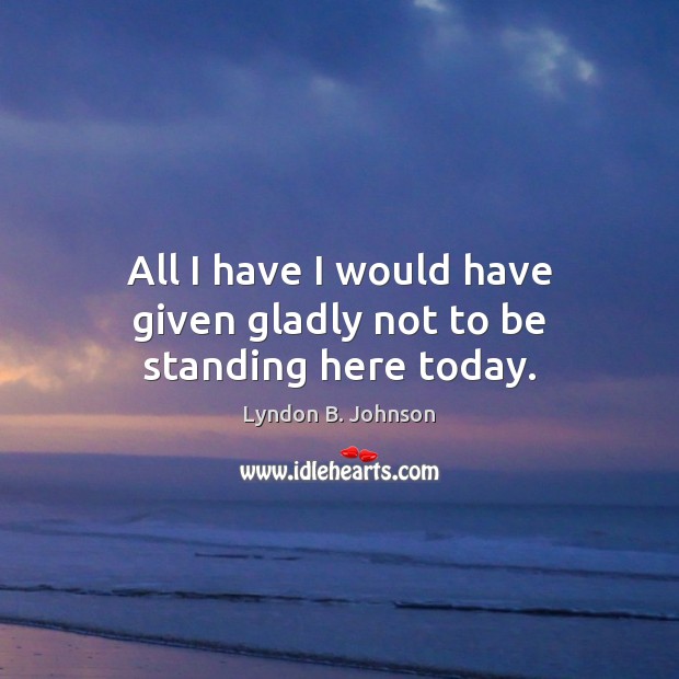 All I have I would have given gladly not to be standing here today. Lyndon B. Johnson Picture Quote