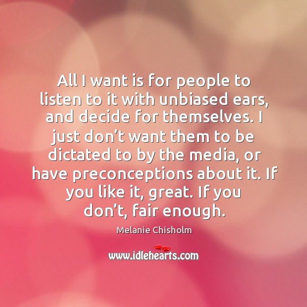 All I want is for people to listen to it with unbiased ears, and decide for themselves. Melanie Chisholm Picture Quote