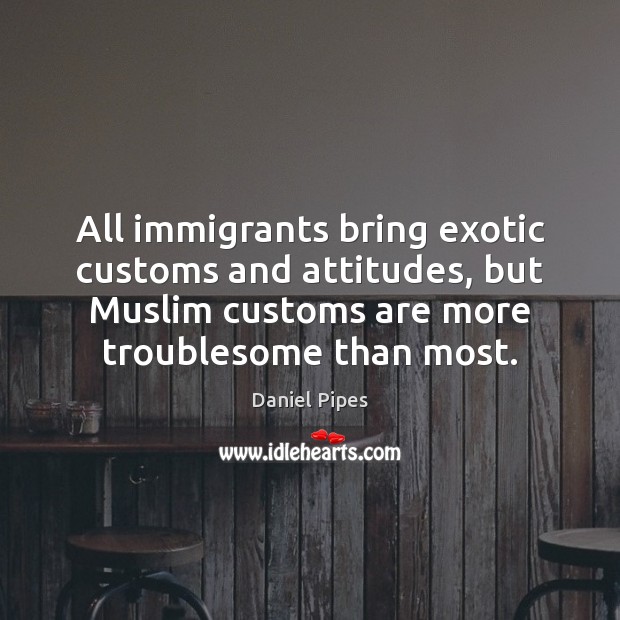 All immigrants bring exotic customs and attitudes, but Muslim customs are more Daniel Pipes Picture Quote