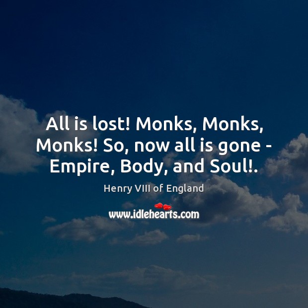 All is lost! Monks, Monks, Monks! So, now all is gone – Empire, Body, and Soul!. Henry VIII of England Picture Quote