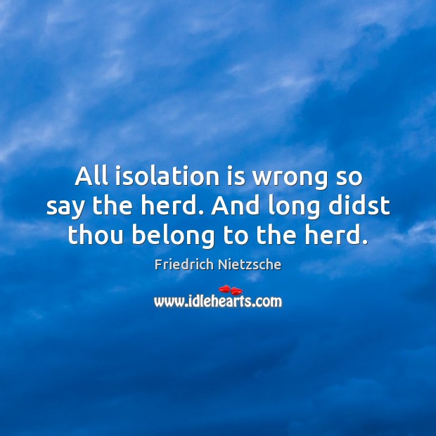 All isolation is wrong so say the herd. And long didst thou belong to the herd. Image