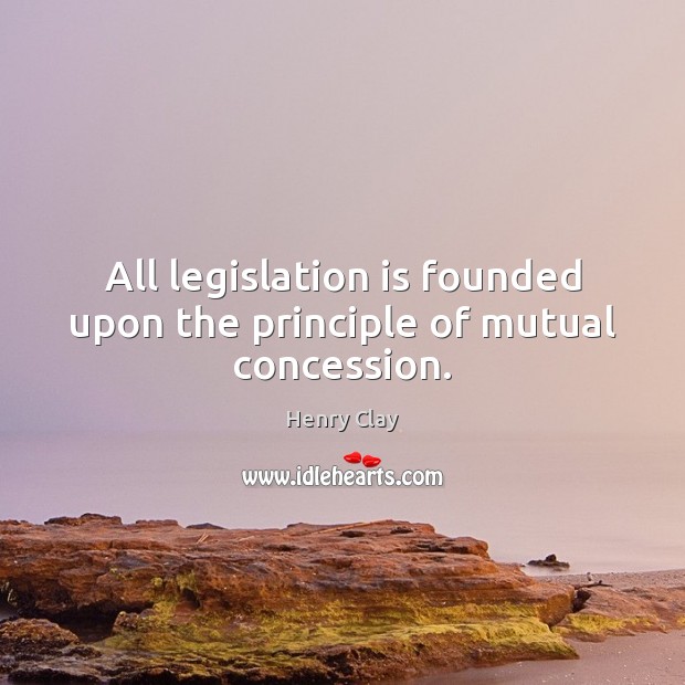 All legislation is founded upon the principle of mutual concession. Henry Clay Picture Quote