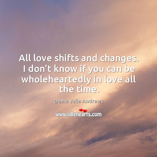 All love shifts and changes. I don’t know if you can be wholeheartedly in love all the time. Dame Julie Andrews Picture Quote