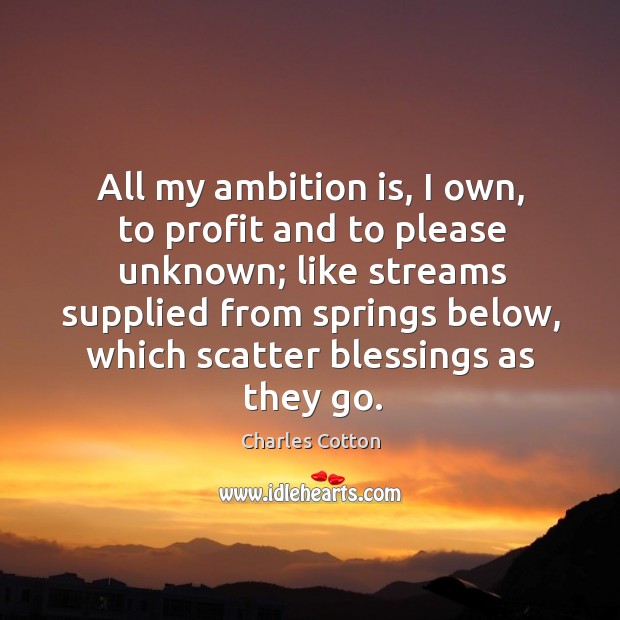 All my ambition is, I own, to profit and to please unknown; like streams supplied from springs below Charles Cotton Picture Quote