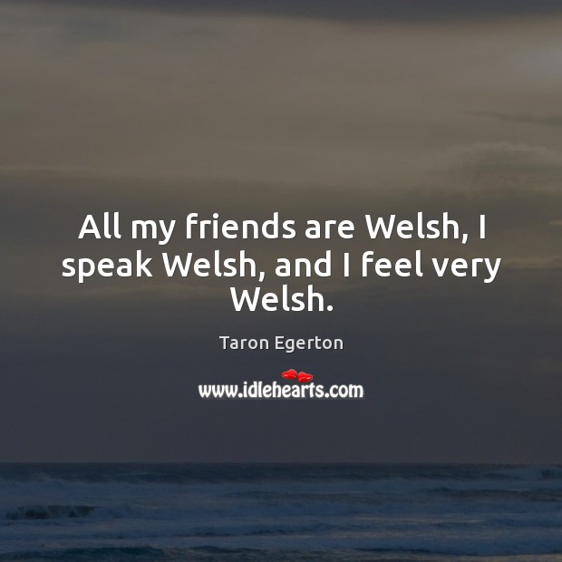 All my friends are Welsh, I speak Welsh, and I feel very Welsh. 