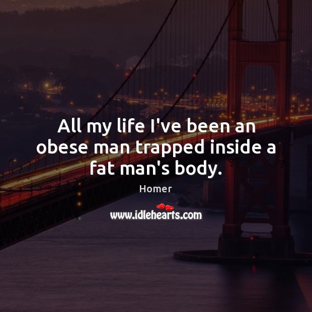 All my life I’ve been an obese man trapped inside a fat man’s body. 